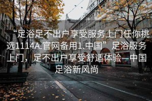 “足浴足不出戶(hù)享受服務(wù)上門(mén)任你挑選1114A.官網(wǎng)備用1.中國”足浴服務(wù)上門(mén)，足不出戶(hù)享受舒適體驗—中國足浴新風(fēng)尚