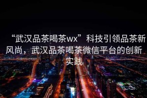 “武漢品茶喝茶wx”科技引領(lǐng)品茶新風(fēng)尚，武漢品茶喝茶微信平臺的創(chuàng  )新實(shí)踐