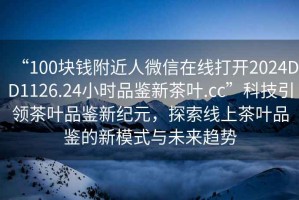 “100塊錢(qián)附近人微信在線(xiàn)打開(kāi)2024DD1126.24小時(shí)品鑒新茶葉.cc”科技引領(lǐng)茶葉品鑒新紀元，探索線(xiàn)上茶葉品鑒的新模式與未來(lái)趨勢