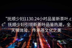 “撫順少婦1130.24小時(shí)品鑒新茶葉.cc”撫順少婦引領(lǐng)新茶葉品鑒熱潮，全天候體驗，傳承茶文化之美