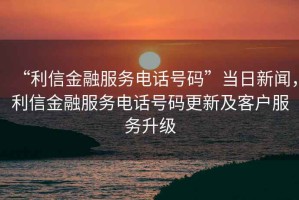 “利信金融服務(wù)電話(huà)號碼”當日新聞，利信金融服務(wù)電話(huà)號碼更新及客戶(hù)服務(wù)升級