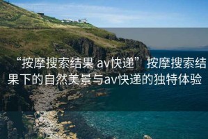“按摩搜索結果 av快遞”按摩搜索結果下的自然美景與av快遞的獨特體驗