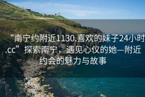“南寧約附近1130.喜歡的妹子24小時(shí).cc”探索南寧，遇見(jiàn)心儀的她—附近約會(huì )的魅力與故事