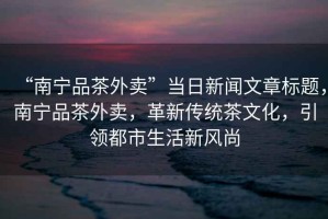 “南寧品茶外賣(mài)”當日新聞文章標題，南寧品茶外賣(mài)，革新傳統茶文化，引領(lǐng)都市生活新風(fēng)尚