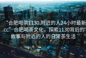 “合肥喝茶1130.附近的人24小時(shí)最新.cc”合肥喝茶文化，探索1130背后的故事與附近的人的日常茶生活
