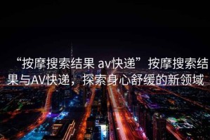 “按摩搜索結果 av快遞”按摩搜索結果與AV快遞，探索身心舒緩的新領(lǐng)域