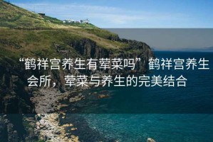 “鶴祥宮養生有葷菜嗎”鶴祥宮養生會(huì )所，葷菜與養生的完美結合