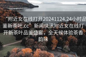 “附近女在線(xiàn)打開(kāi)20241124.24小時(shí)品鑒新茶葉.cc”新聞快訊附近女在線(xiàn)打開(kāi)新茶葉品鑒盛宴，全天候體驗茶香韻味