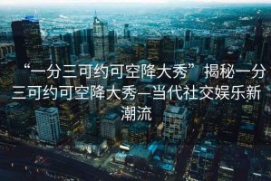 “一分三可約可空降大秀”揭秘一分三可約可空降大秀—當代社交娛樂(lè )新潮流