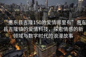 “惠東縣吉隆150的愛(ài)情哪里有”惠東縣吉隆鎮的愛(ài)情科技，探索情感的新領(lǐng)域與數字時(shí)代的浪漫故事