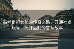 高考扁擔女孩的傳奇之路，開(kāi)通社媒賬號，揭開(kāi)塵封的奮斗故事