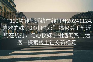 “100塊錢(qián)附近約在線(xiàn)打開(kāi)20241124.喜歡的妹子24小時(shí).cc”揭秘關(guān)于附近約在線(xiàn)打開(kāi)與心儀妹子相遇的熱門(mén)話(huà)題—探索線(xiàn)上社交新紀元