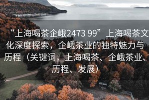 “上海喝茶企峨2473 99”上海喝茶文化深度探索，企峨茶業(yè)的獨特魅力與歷程（關(guān)鍵詞，上海喝茶、企峨茶業(yè)、歷程、發(fā)展）