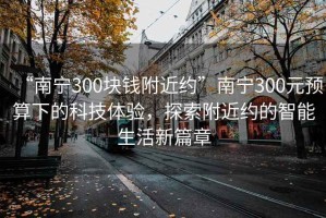 “南寧300塊錢(qián)附近約”南寧300元預算下的科技體驗，探索附近約的智能生活新篇章