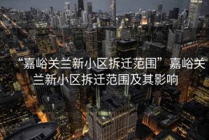 “嘉峪關(guān)蘭新小區拆遷范圍”嘉峪關(guān)蘭新小區拆遷范圍及其影響