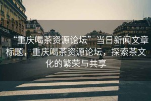 “重慶喝茶資源論壇”當日新聞文章標題，重慶喝茶資源論壇，探索茶文化的繁榮與共享