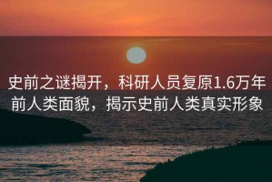 史前之謎揭開(kāi)，科研人員復原1.6萬(wàn)年前人類(lèi)面貌，揭示史前人類(lèi)真實(shí)形象
