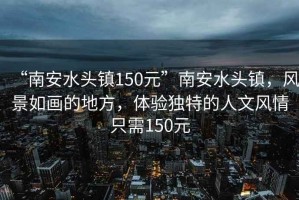 “南安水頭鎮150元”南安水頭鎮，風(fēng)景如畫(huà)的地方，體驗獨特的人文風(fēng)情只需150元