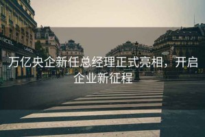萬(wàn)億央企新任總經(jīng)理正式亮相，開(kāi)啟企業(yè)新征程