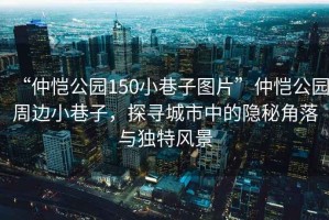 “仲愷公園150小巷子圖片”仲愷公園周邊小巷子，探尋城市中的隱秘角落與獨特風(fēng)景