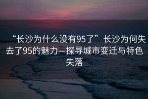 “長(cháng)沙為什么沒(méi)有95了”長(cháng)沙為何失去了95的魅力—探尋城市變遷與特色失落