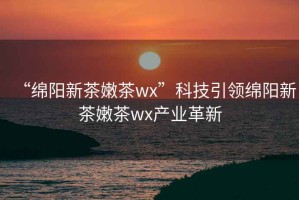 “綿陽(yáng)新茶嫩茶wx”科技引領(lǐng)綿陽(yáng)新茶嫩茶wx產(chǎn)業(yè)革新
