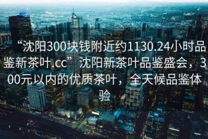 “沈陽(yáng)300塊錢(qián)附近約1130.24小時(shí)品鑒新茶葉.cc”沈陽(yáng)新茶葉品鑒盛會(huì )，300元以?xún)鹊膬?yōu)質(zhì)茶葉，全天候品鑒體驗