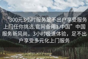 “300元3小時(shí)服務(wù)足不出戶(hù)享受服務(wù)上門(mén)任你挑選.官網(wǎng)備用1.中國”中國服務(wù)新風(fēng)尚，3小時(shí)極速體驗，足不出戶(hù)享受多元化上門(mén)服務(wù)