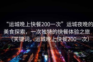 “運城晚上快餐200一次”運城夜晚的美食探索，一次獨特的快餐體驗之旅（關(guān)鍵詞，運城晚上快餐200一次）