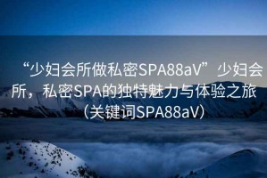 “少婦會(huì )所做私密SPA88aV”少婦會(huì )所，私密SPA的獨特魅力與體驗之旅（關(guān)鍵詞SPA88aV）