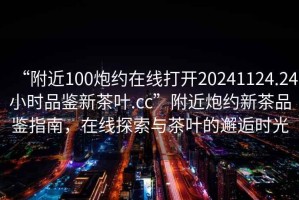 “附近100炮約在線(xiàn)打開(kāi)20241124.24小時(shí)品鑒新茶葉.cc”附近炮約新茶品鑒指南，在線(xiàn)探索與茶葉的邂逅時(shí)光