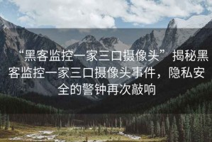 “黑客監控一家三口攝像頭”揭秘黑客監控一家三口攝像頭事件，隱私安全的警鐘再次敲響