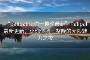 “palipali讓你一整晚最新”P(pán)alipali最新更新，讓你體驗一整晚的無(wú)限魅力之夜