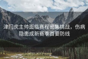 津門(mén)虎主帥面臨賽程密集挑戰，傷病隱患成新賽季首要防線(xiàn)