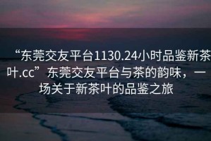 “東莞交友平臺1130.24小時(shí)品鑒新茶葉.cc”東莞交友平臺與茶的韻味，一場(chǎng)關(guān)于新茶葉的品鑒之旅