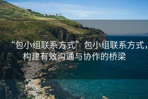 “包小組聯(lián)系方式”包小組聯(lián)系方式，構建有效溝通與協(xié)作的橋梁