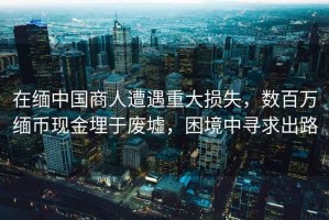 在緬中國商人遭遇重大損失，數百萬(wàn)緬幣現金埋于廢墟，困境中尋求出路