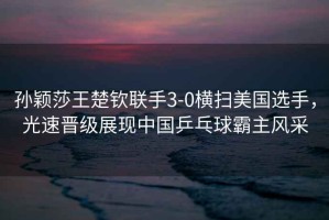 孫穎莎王楚欽聯(lián)手3-0橫掃美國選手，光速晉級展現中國乒乓球霸主風(fēng)采