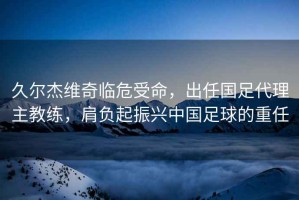 久爾杰維奇臨危受命，出任國足代理主教練，肩負起振興中國足球的重任