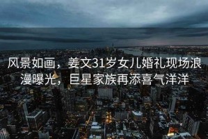 風(fēng)景如畫(huà)，姜文31歲女兒婚禮現場(chǎng)浪漫曝光，巨星家族再添喜氣洋洋