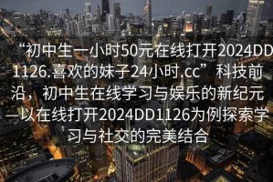 “初中生一小時(shí)50元在線(xiàn)打開(kāi)2024DD1126.喜歡的妹子24小時(shí).cc”科技前沿，初中生在線(xiàn)學(xué)習與娛樂(lè )的新紀元—以在線(xiàn)打開(kāi)2024DD1126為例探索學(xué)習與社交的完美結合