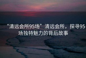 “清遠會(huì )所95場(chǎng)”清遠會(huì )所，探尋95場(chǎng)獨特魅力的背后故事