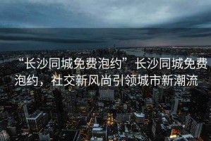 “長(cháng)沙同城免費泡約”長(cháng)沙同城免費泡約，社交新風(fēng)尚引領(lǐng)城市新潮流