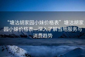 “塘沽胡家園小妹價(jià)格表”塘沽胡家園小妹價(jià)格表—深入了解當地服務(wù)與消費趨勢