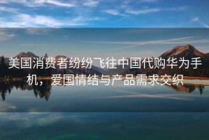 美國消費者紛紛飛往中國代購華為手機，愛(ài)國情結與產(chǎn)品需求交織
