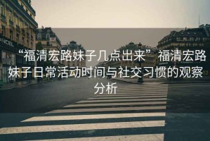 “福清宏路妹子幾點(diǎn)岀來(lái)”福清宏路妹子日?；顒?dòng)時(shí)間與社交習慣的觀(guān)察分析