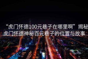 “虎門(mén)懷德100元巷子在哪里啊”揭秘虎門(mén)懷德神秘百元巷子的位置與故事