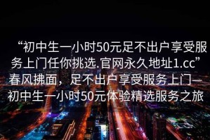 “初中生一小時(shí)50元足不出戶(hù)享受服務(wù)上門(mén)任你挑選.官網(wǎng)永久地址1.cc”春風(fēng)拂面，足不出戶(hù)享受服務(wù)上門(mén)—初中生一小時(shí)50元體驗精選服務(wù)之旅