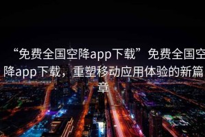 “免費全國空降app下載”免費全國空降app下載，重塑移動(dòng)應用體驗的新篇章
