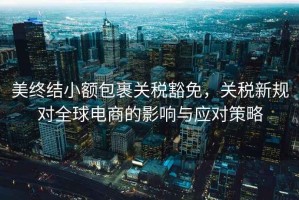 美終結小額包裹關(guān)稅豁免，關(guān)稅新規對全球電商的影響與應對策略